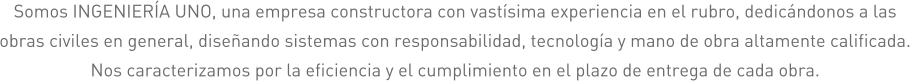 Somos INGENIERÍA UNO, una empresa constructora con vastísima experiencia en el rubro, dedicándonos a las obras civiles en general, diseñando sistemas con responsabilidad, tecnología y mano de obra altamente calificada. Nos caracterizamos por la eficiencia y el cumplimiento en el plazo de entrega de cada obra.